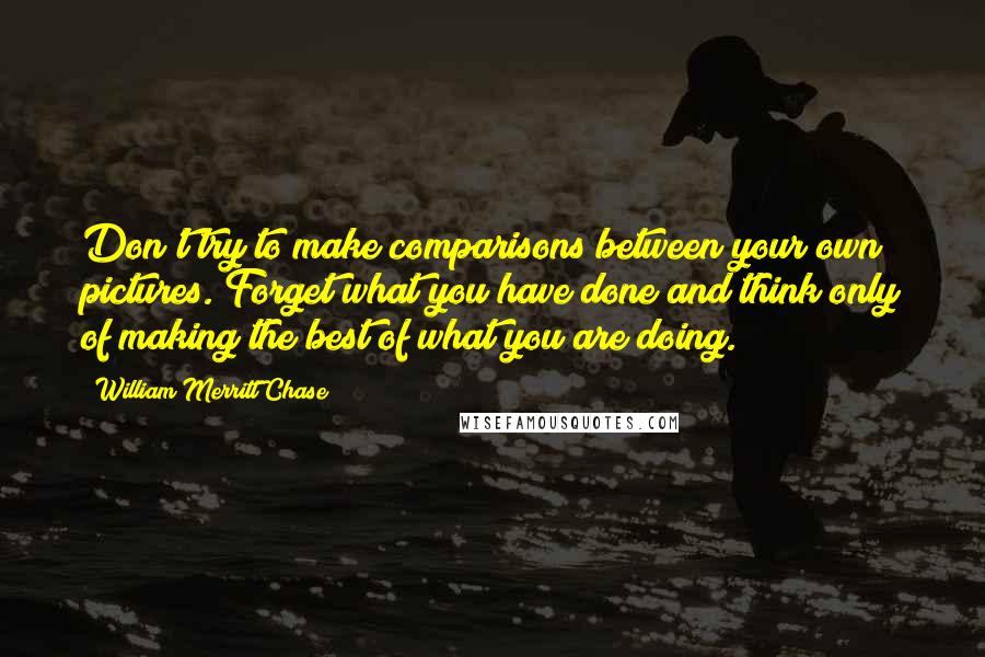 William Merritt Chase Quotes: Don't try to make comparisons between your own pictures. Forget what you have done and think only of making the best of what you are doing.