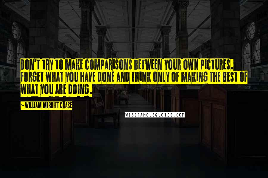 William Merritt Chase Quotes: Don't try to make comparisons between your own pictures. Forget what you have done and think only of making the best of what you are doing.