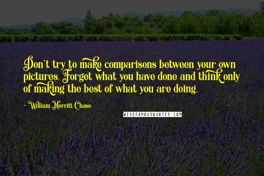 William Merritt Chase Quotes: Don't try to make comparisons between your own pictures. Forget what you have done and think only of making the best of what you are doing.