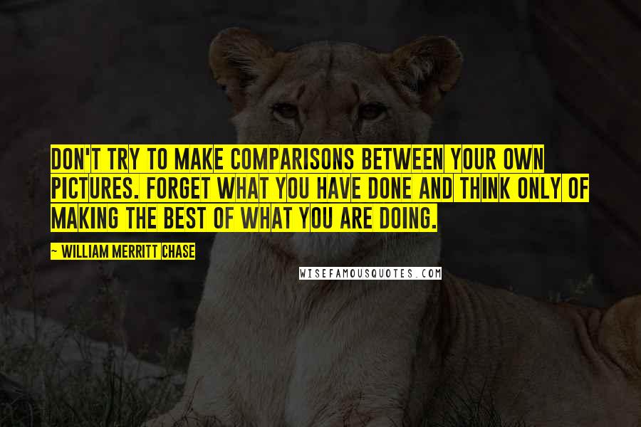 William Merritt Chase Quotes: Don't try to make comparisons between your own pictures. Forget what you have done and think only of making the best of what you are doing.