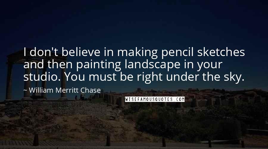 William Merritt Chase Quotes: I don't believe in making pencil sketches and then painting landscape in your studio. You must be right under the sky.