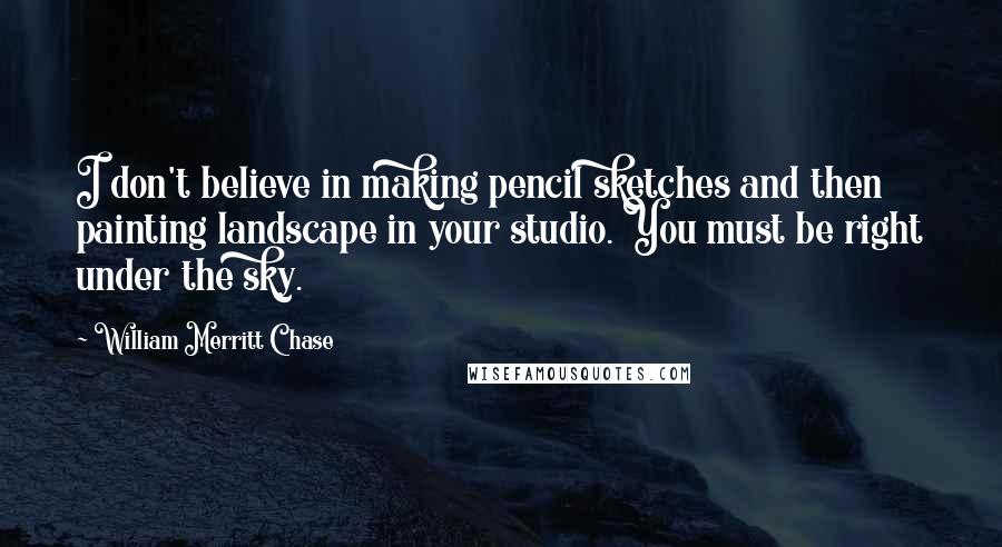William Merritt Chase Quotes: I don't believe in making pencil sketches and then painting landscape in your studio. You must be right under the sky.