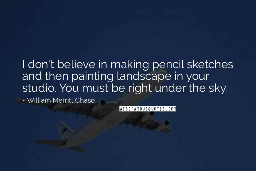 William Merritt Chase Quotes: I don't believe in making pencil sketches and then painting landscape in your studio. You must be right under the sky.