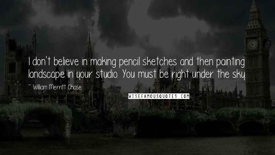 William Merritt Chase Quotes: I don't believe in making pencil sketches and then painting landscape in your studio. You must be right under the sky.