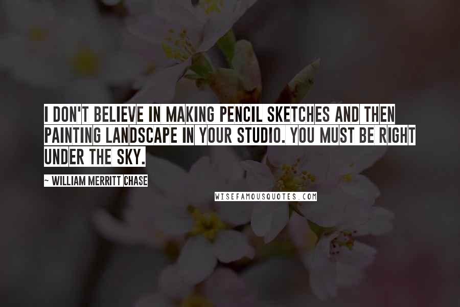 William Merritt Chase Quotes: I don't believe in making pencil sketches and then painting landscape in your studio. You must be right under the sky.