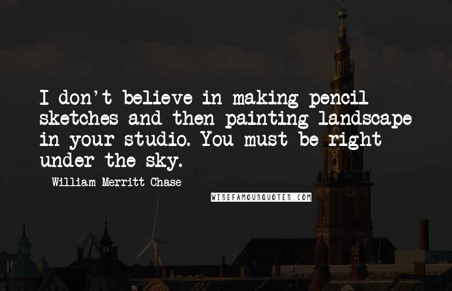 William Merritt Chase Quotes: I don't believe in making pencil sketches and then painting landscape in your studio. You must be right under the sky.