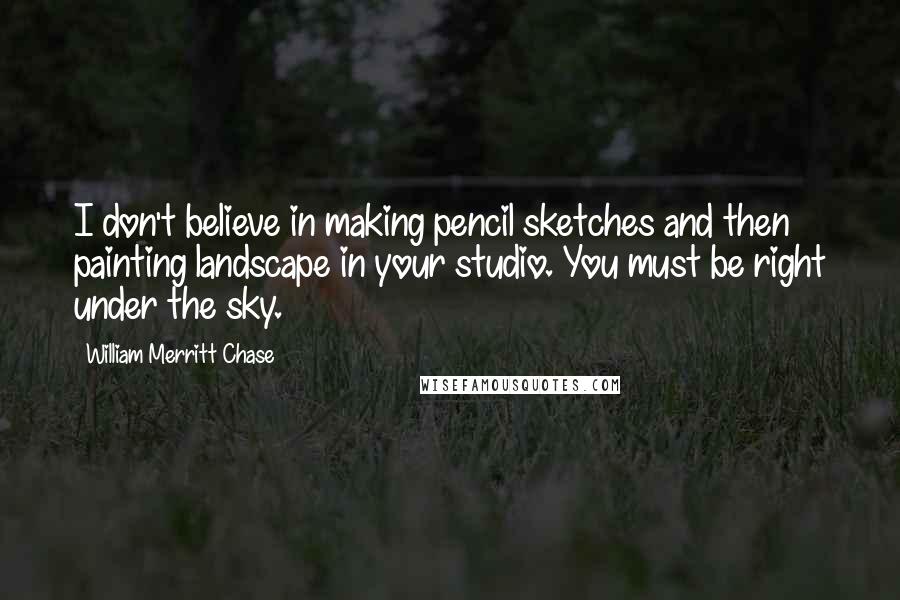 William Merritt Chase Quotes: I don't believe in making pencil sketches and then painting landscape in your studio. You must be right under the sky.