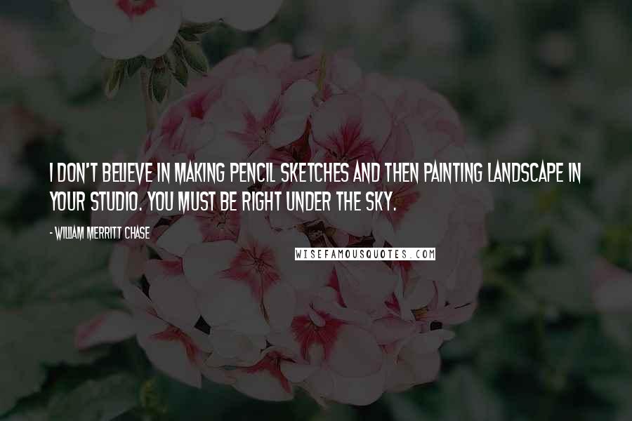 William Merritt Chase Quotes: I don't believe in making pencil sketches and then painting landscape in your studio. You must be right under the sky.