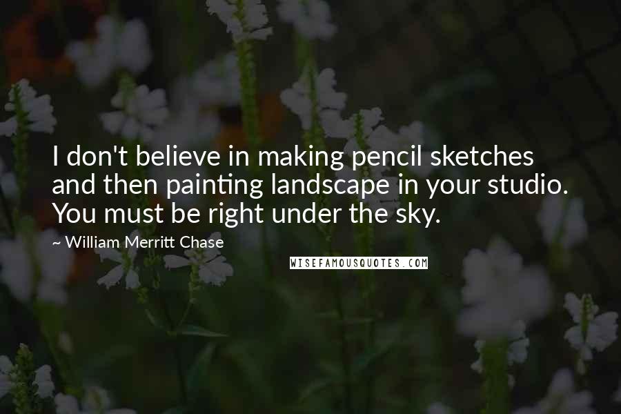 William Merritt Chase Quotes: I don't believe in making pencil sketches and then painting landscape in your studio. You must be right under the sky.