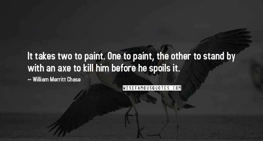 William Merritt Chase Quotes: It takes two to paint. One to paint, the other to stand by with an axe to kill him before he spoils it.