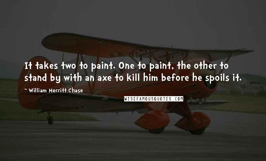 William Merritt Chase Quotes: It takes two to paint. One to paint, the other to stand by with an axe to kill him before he spoils it.