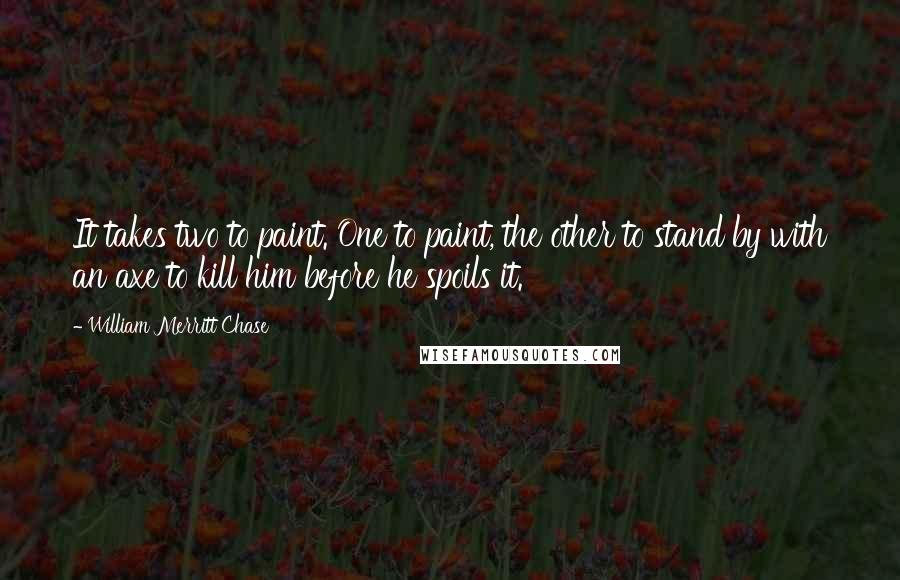 William Merritt Chase Quotes: It takes two to paint. One to paint, the other to stand by with an axe to kill him before he spoils it.