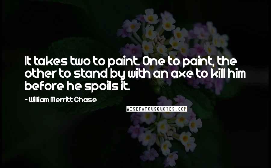 William Merritt Chase Quotes: It takes two to paint. One to paint, the other to stand by with an axe to kill him before he spoils it.