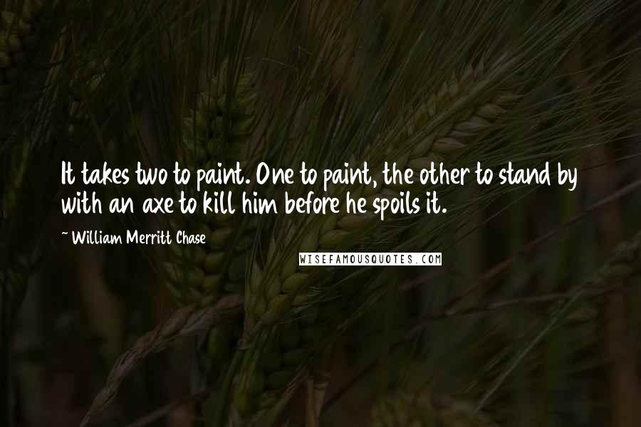 William Merritt Chase Quotes: It takes two to paint. One to paint, the other to stand by with an axe to kill him before he spoils it.