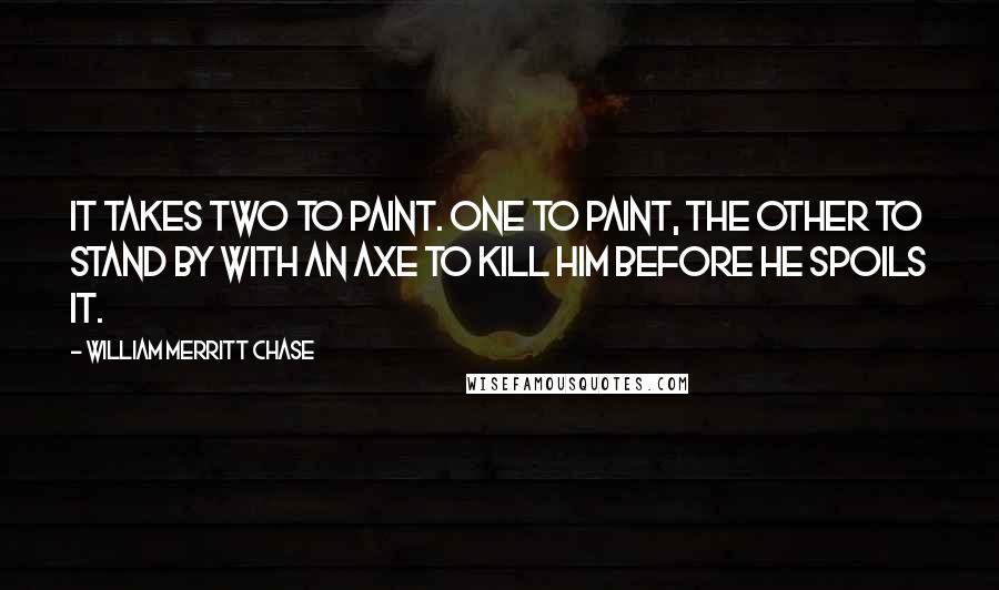 William Merritt Chase Quotes: It takes two to paint. One to paint, the other to stand by with an axe to kill him before he spoils it.