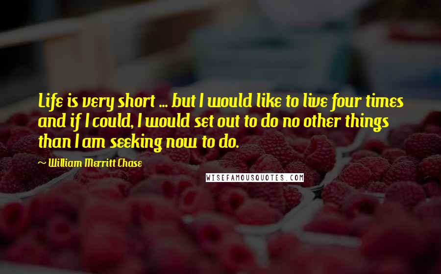 William Merritt Chase Quotes: Life is very short ... but I would like to live four times and if I could, I would set out to do no other things than I am seeking now to do.