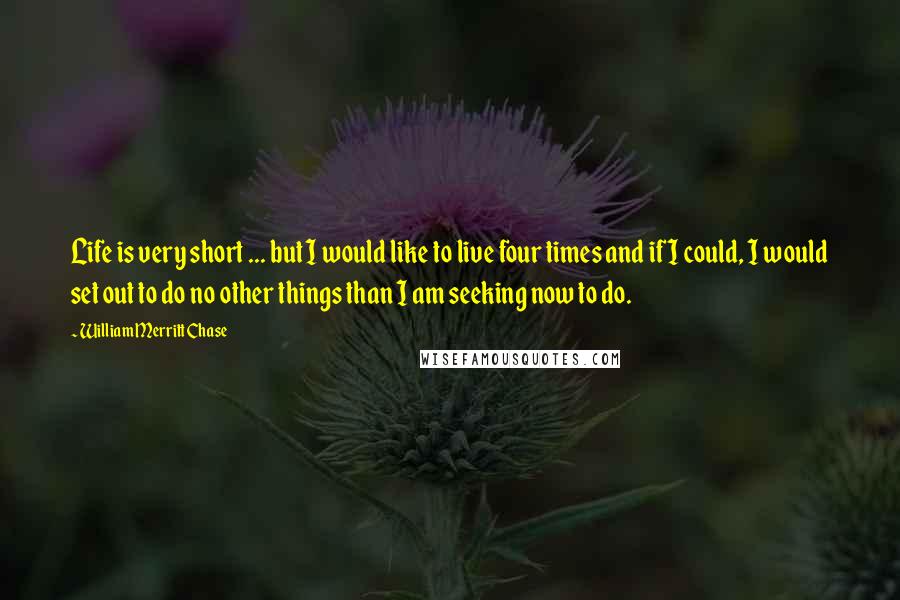 William Merritt Chase Quotes: Life is very short ... but I would like to live four times and if I could, I would set out to do no other things than I am seeking now to do.