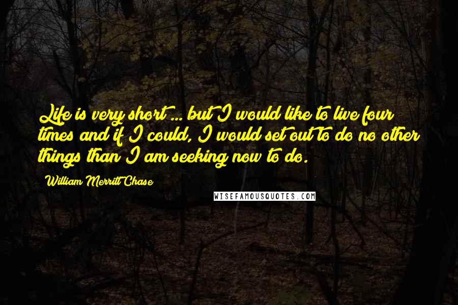 William Merritt Chase Quotes: Life is very short ... but I would like to live four times and if I could, I would set out to do no other things than I am seeking now to do.