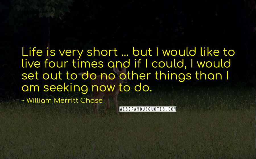 William Merritt Chase Quotes: Life is very short ... but I would like to live four times and if I could, I would set out to do no other things than I am seeking now to do.