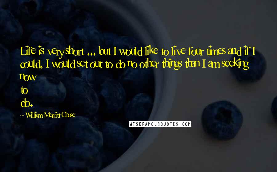William Merritt Chase Quotes: Life is very short ... but I would like to live four times and if I could, I would set out to do no other things than I am seeking now to do.