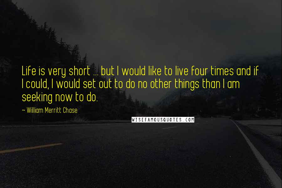 William Merritt Chase Quotes: Life is very short ... but I would like to live four times and if I could, I would set out to do no other things than I am seeking now to do.