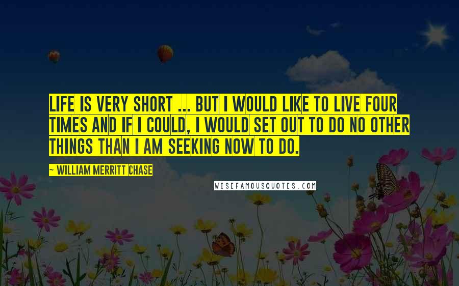 William Merritt Chase Quotes: Life is very short ... but I would like to live four times and if I could, I would set out to do no other things than I am seeking now to do.