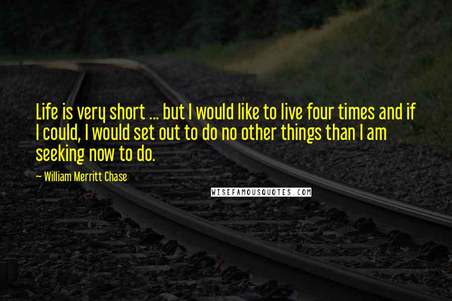 William Merritt Chase Quotes: Life is very short ... but I would like to live four times and if I could, I would set out to do no other things than I am seeking now to do.