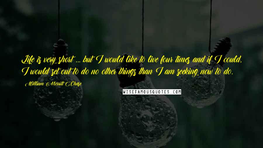 William Merritt Chase Quotes: Life is very short ... but I would like to live four times and if I could, I would set out to do no other things than I am seeking now to do.