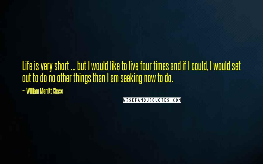 William Merritt Chase Quotes: Life is very short ... but I would like to live four times and if I could, I would set out to do no other things than I am seeking now to do.