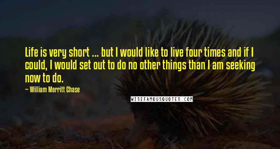 William Merritt Chase Quotes: Life is very short ... but I would like to live four times and if I could, I would set out to do no other things than I am seeking now to do.