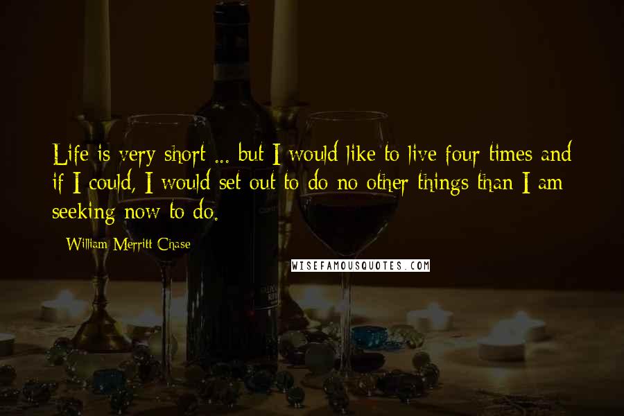 William Merritt Chase Quotes: Life is very short ... but I would like to live four times and if I could, I would set out to do no other things than I am seeking now to do.