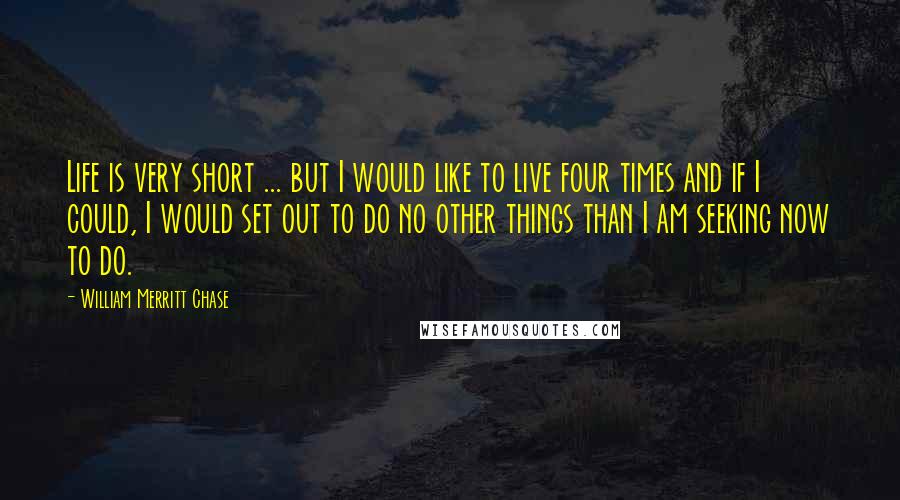 William Merritt Chase Quotes: Life is very short ... but I would like to live four times and if I could, I would set out to do no other things than I am seeking now to do.