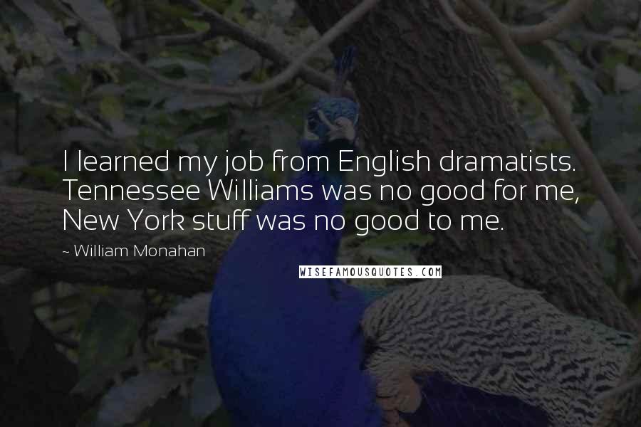 William Monahan Quotes: I learned my job from English dramatists. Tennessee Williams was no good for me, New York stuff was no good to me.
