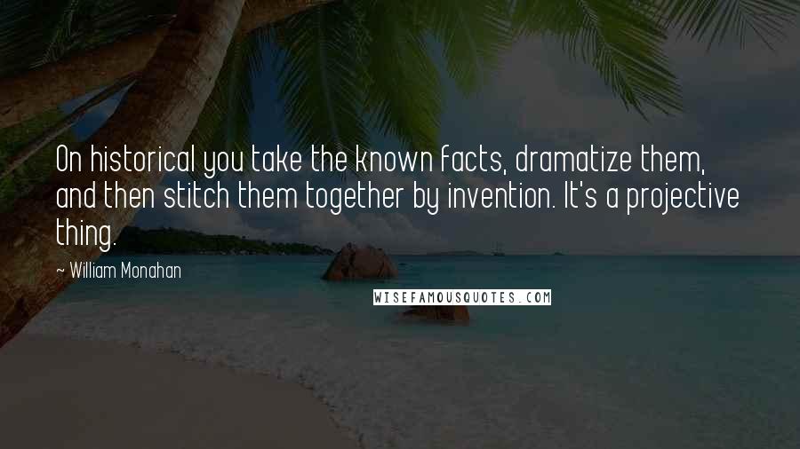 William Monahan Quotes: On historical you take the known facts, dramatize them, and then stitch them together by invention. It's a projective thing.