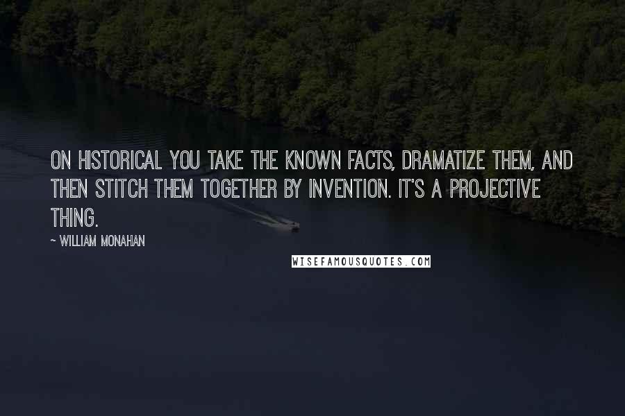 William Monahan Quotes: On historical you take the known facts, dramatize them, and then stitch them together by invention. It's a projective thing.