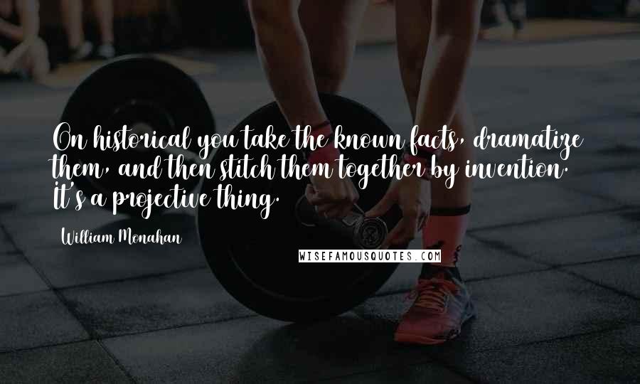 William Monahan Quotes: On historical you take the known facts, dramatize them, and then stitch them together by invention. It's a projective thing.