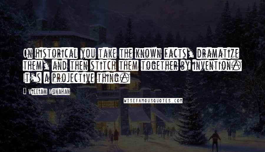 William Monahan Quotes: On historical you take the known facts, dramatize them, and then stitch them together by invention. It's a projective thing.