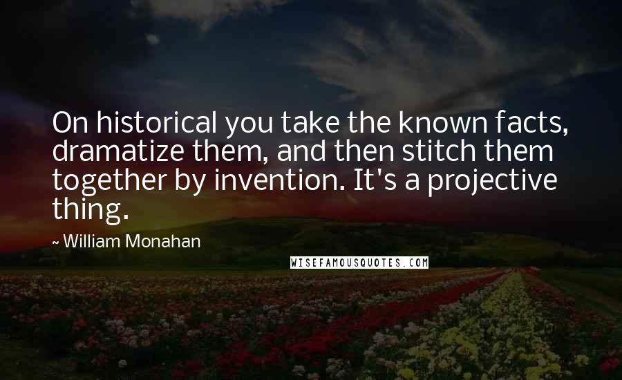 William Monahan Quotes: On historical you take the known facts, dramatize them, and then stitch them together by invention. It's a projective thing.