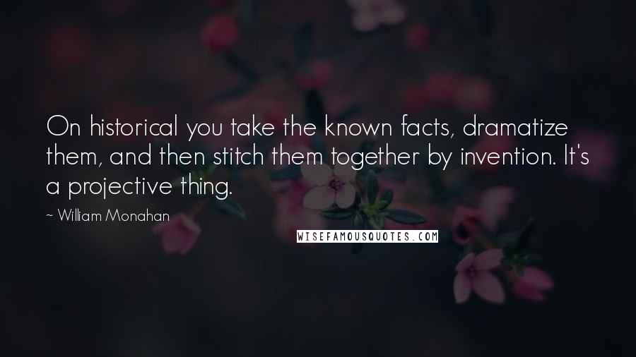 William Monahan Quotes: On historical you take the known facts, dramatize them, and then stitch them together by invention. It's a projective thing.