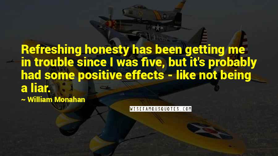 William Monahan Quotes: Refreshing honesty has been getting me in trouble since I was five, but it's probably had some positive effects - like not being a liar.