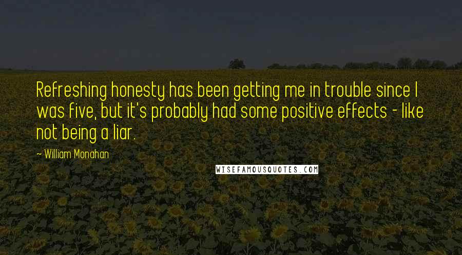 William Monahan Quotes: Refreshing honesty has been getting me in trouble since I was five, but it's probably had some positive effects - like not being a liar.