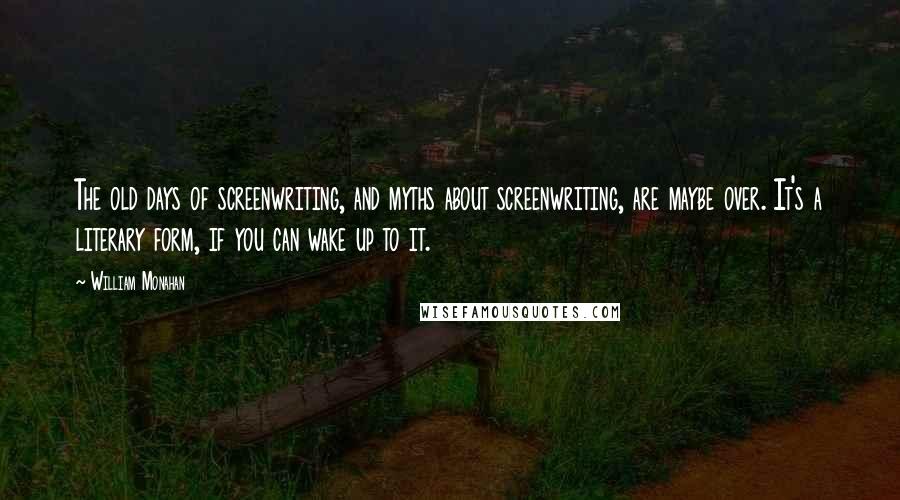 William Monahan Quotes: The old days of screenwriting, and myths about screenwriting, are maybe over. It's a literary form, if you can wake up to it.