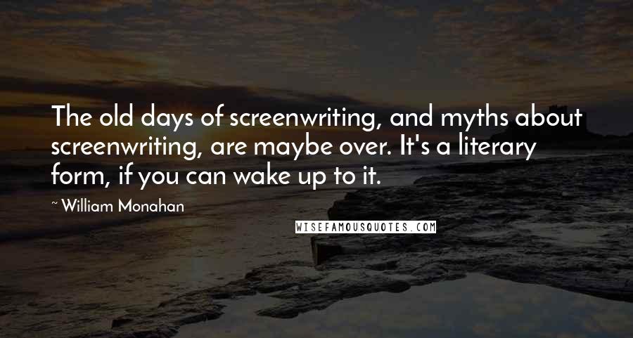 William Monahan Quotes: The old days of screenwriting, and myths about screenwriting, are maybe over. It's a literary form, if you can wake up to it.