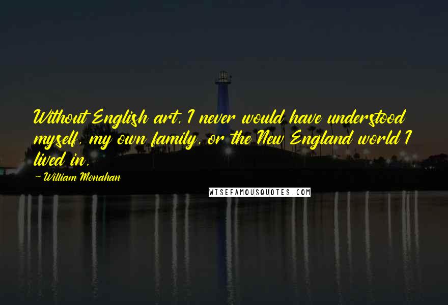 William Monahan Quotes: Without English art, I never would have understood myself, my own family, or the New England world I lived in.