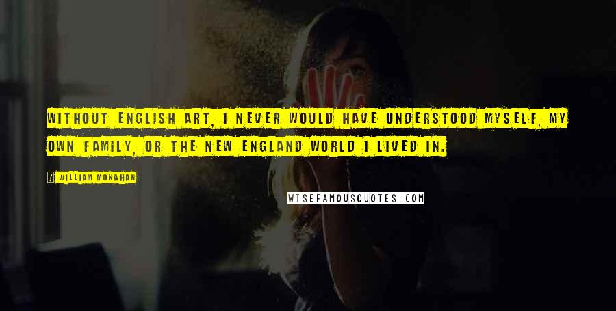 William Monahan Quotes: Without English art, I never would have understood myself, my own family, or the New England world I lived in.