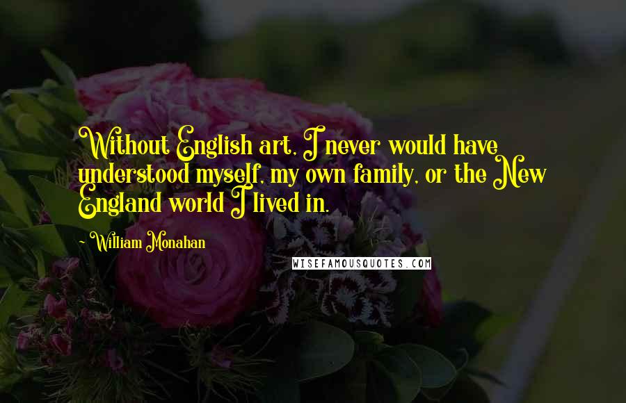 William Monahan Quotes: Without English art, I never would have understood myself, my own family, or the New England world I lived in.