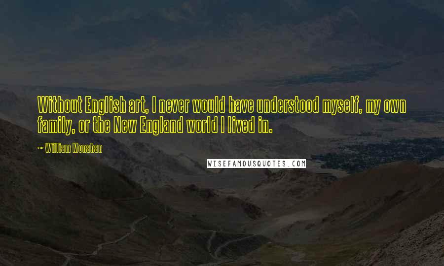 William Monahan Quotes: Without English art, I never would have understood myself, my own family, or the New England world I lived in.