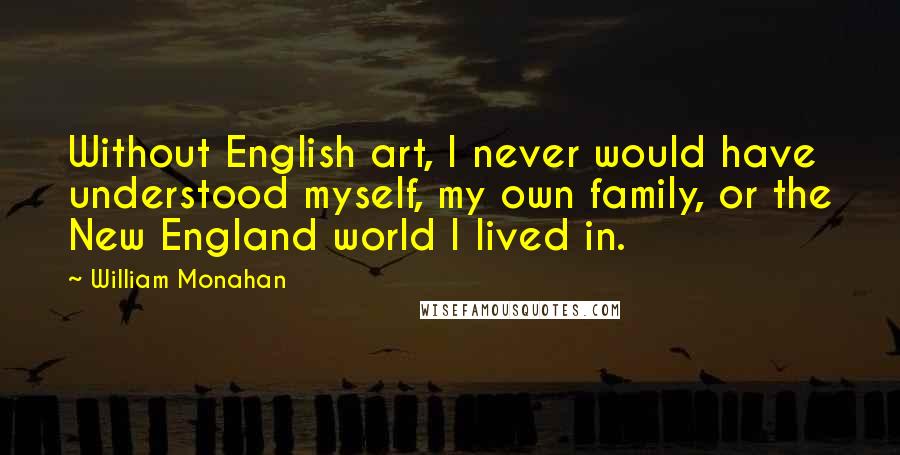 William Monahan Quotes: Without English art, I never would have understood myself, my own family, or the New England world I lived in.