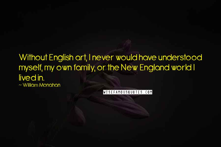 William Monahan Quotes: Without English art, I never would have understood myself, my own family, or the New England world I lived in.