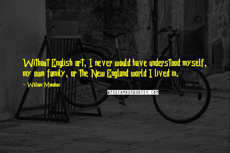 William Monahan Quotes: Without English art, I never would have understood myself, my own family, or the New England world I lived in.